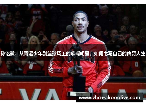 孙铭徽:从青涩少年到篮球场上的璀璨明星,如何书写自己的传奇人生
